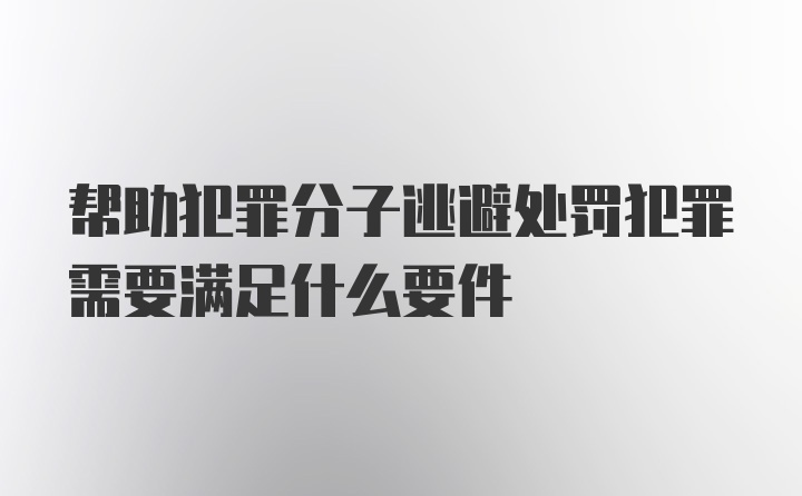 帮助犯罪分子逃避处罚犯罪需要满足什么要件