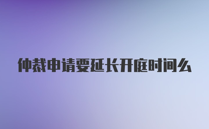 仲裁申请要延长开庭时间么