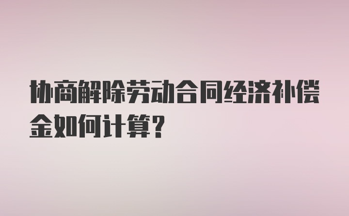 协商解除劳动合同经济补偿金如何计算？