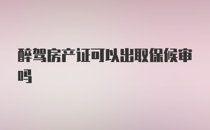 醉驾房产证可以出取保候审吗