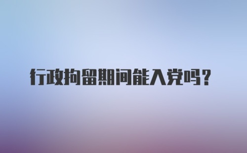 行政拘留期间能入党吗？