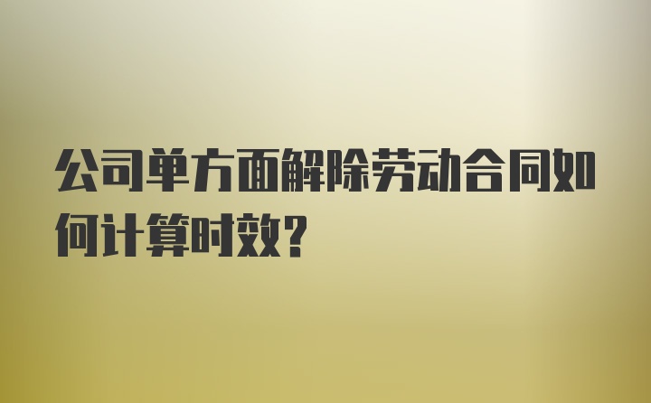 公司单方面解除劳动合同如何计算时效？