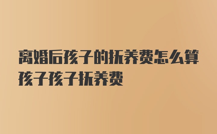 离婚后孩子的抚养费怎么算孩子孩子抚养费