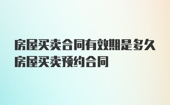 房屋买卖合同有效期是多久房屋买卖预约合同