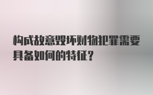 构成故意毁坏财物犯罪需要具备如何的特征？