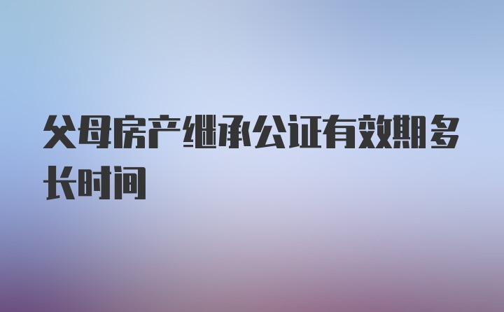 父母房产继承公证有效期多长时间