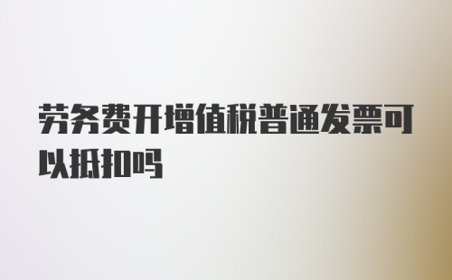 劳务费开增值税普通发票可以抵扣吗