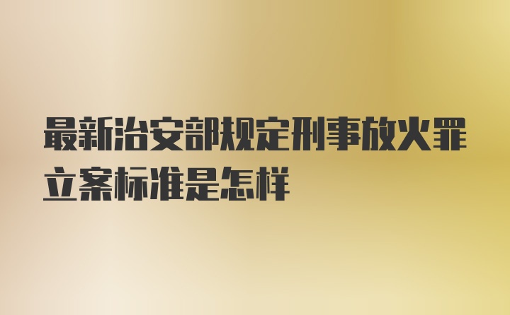 最新治安部规定刑事放火罪立案标准是怎样