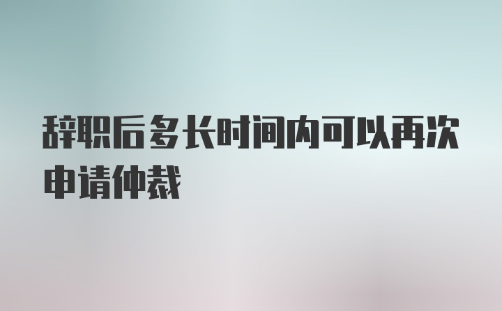 辞职后多长时间内可以再次申请仲裁