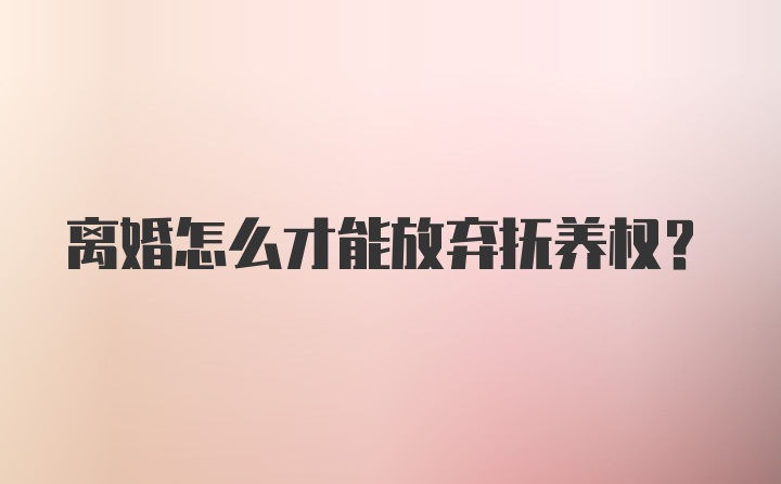 离婚怎么才能放弃抚养权？