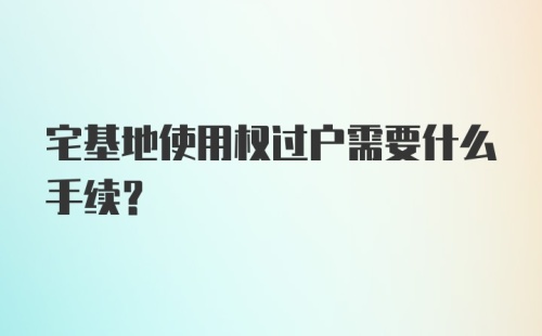 宅基地使用权过户需要什么手续？