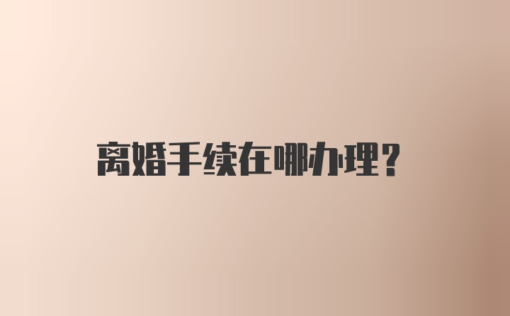 离婚手续在哪办理？