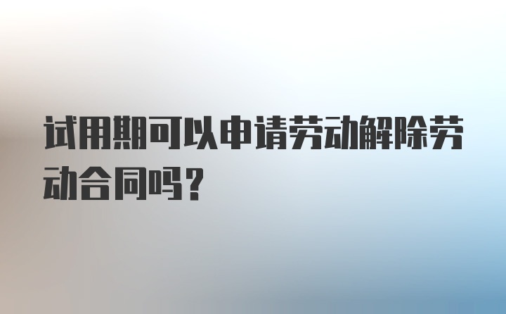 试用期可以申请劳动解除劳动合同吗？