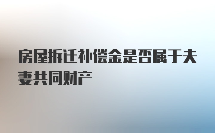 房屋拆迁补偿金是否属于夫妻共同财产