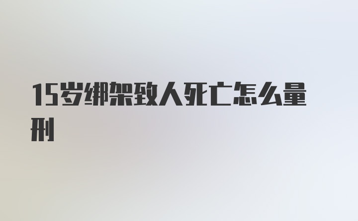 15岁绑架致人死亡怎么量刑