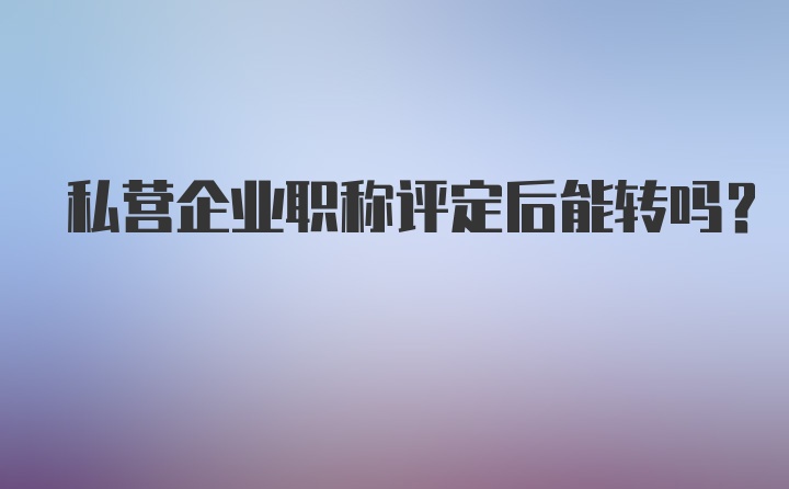 私营企业职称评定后能转吗？