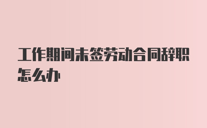 工作期间未签劳动合同辞职怎么办