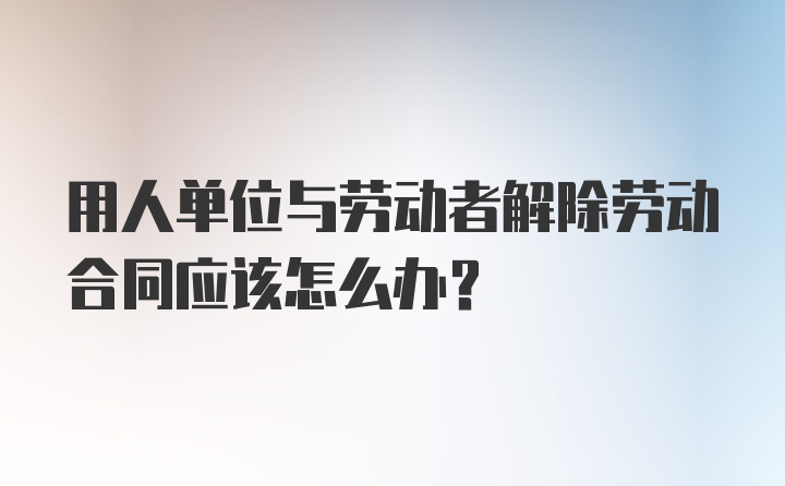 用人单位与劳动者解除劳动合同应该怎么办？