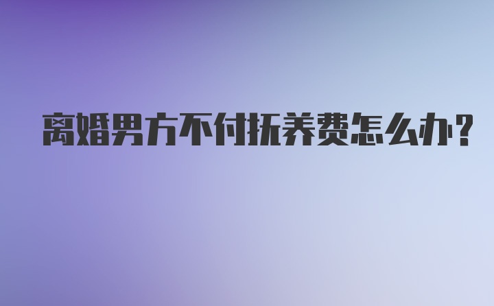 离婚男方不付抚养费怎么办?