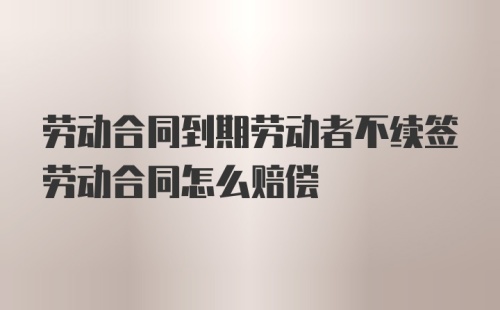 劳动合同到期劳动者不续签劳动合同怎么赔偿