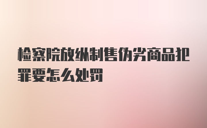 检察院放纵制售伪劣商品犯罪要怎么处罚