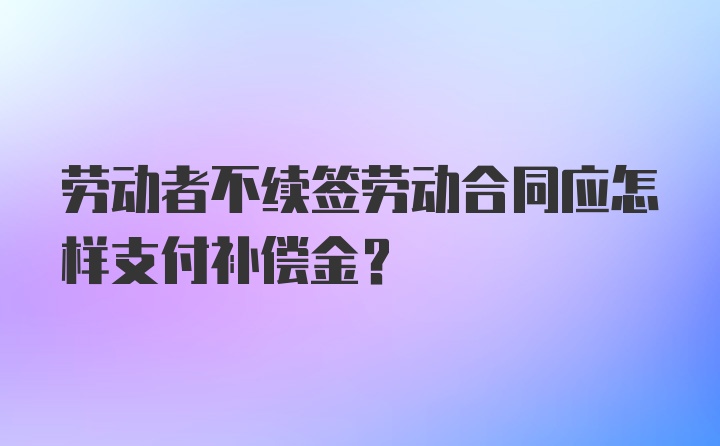 劳动者不续签劳动合同应怎样支付补偿金？