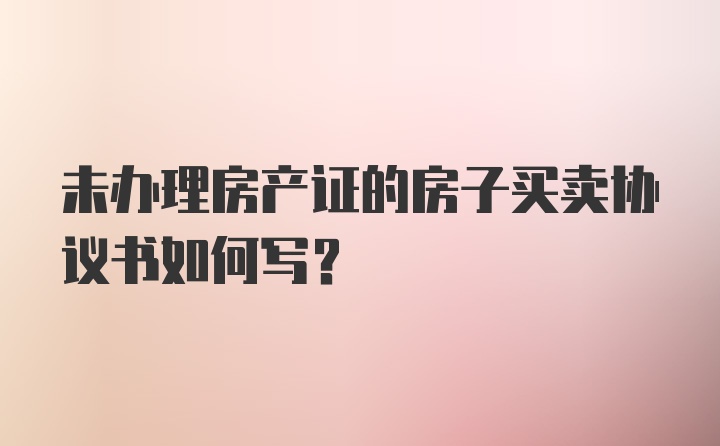 未办理房产证的房子买卖协议书如何写？