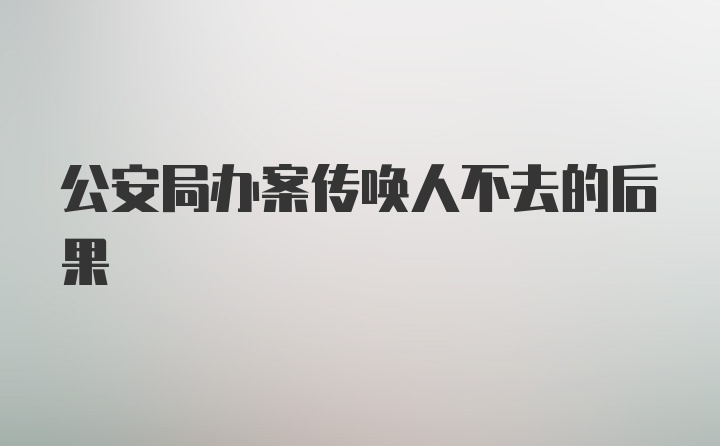 公安局办案传唤人不去的后果