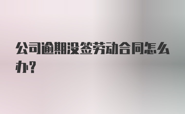 公司逾期没签劳动合同怎么办？