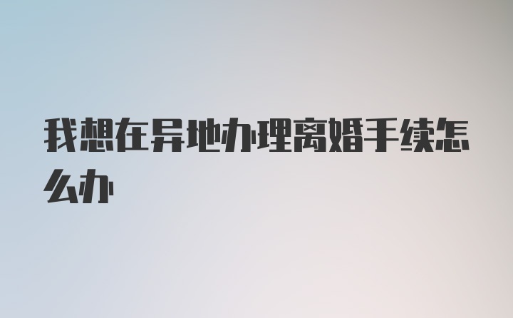 我想在异地办理离婚手续怎么办