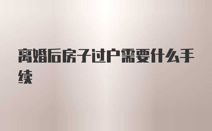 离婚后房子过户需要什么手续