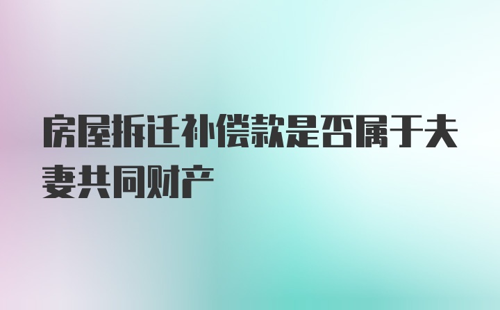 房屋拆迁补偿款是否属于夫妻共同财产