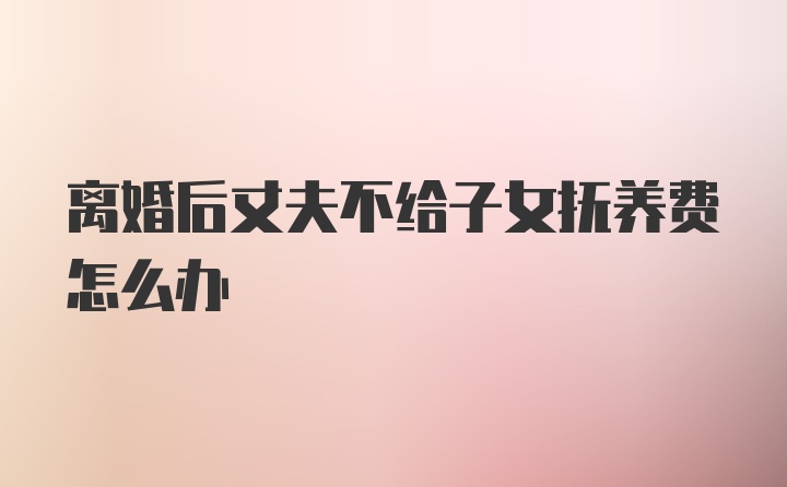 离婚后丈夫不给子女抚养费怎么办