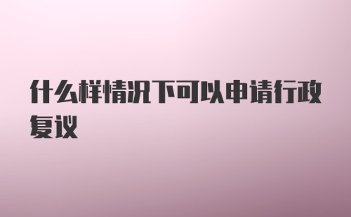 什么样情况下可以申请行政复议