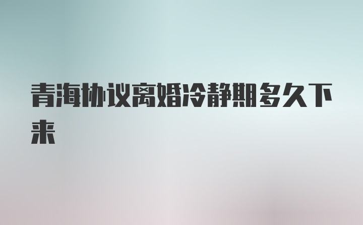 青海协议离婚冷静期多久下来