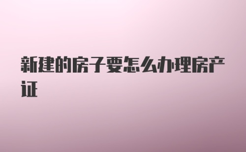 新建的房子要怎么办理房产证