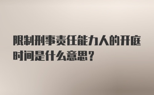 限制刑事责任能力人的开庭时间是什么意思？