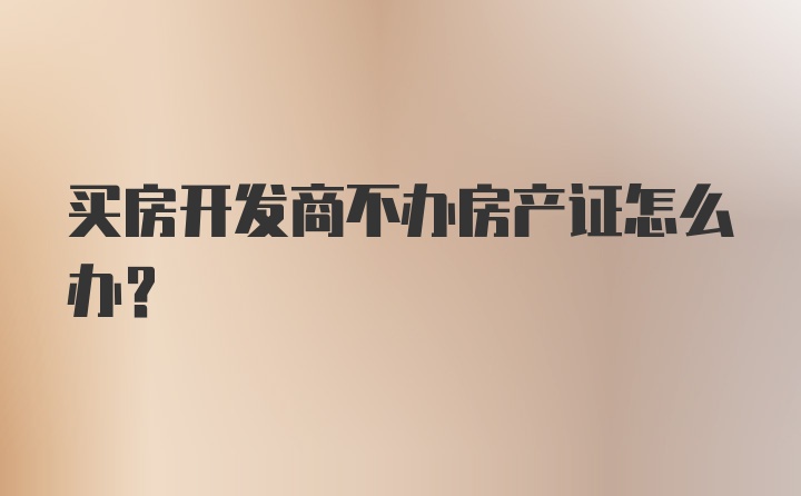 买房开发商不办房产证怎么办？