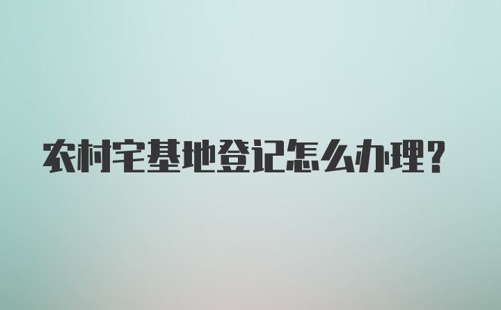 农村宅基地登记怎么办理？