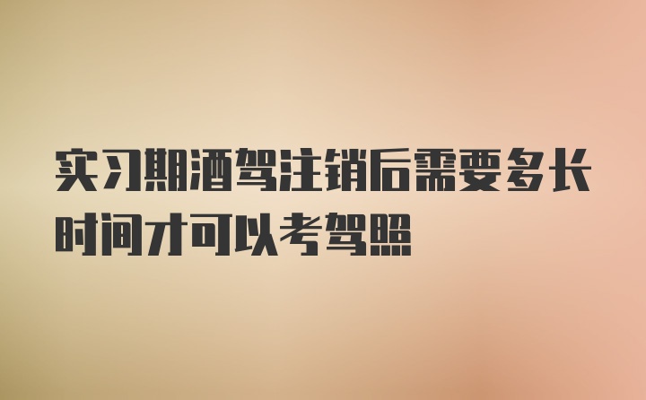 实习期酒驾注销后需要多长时间才可以考驾照