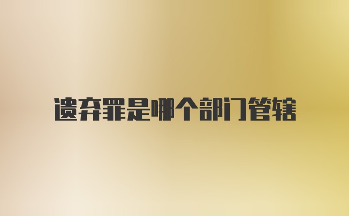 遗弃罪是哪个部门管辖