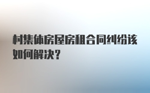 村集体房屋房租合同纠纷该如何解决？