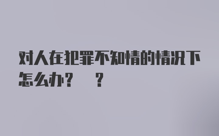 对人在犯罪不知情的情况下怎么办? ?