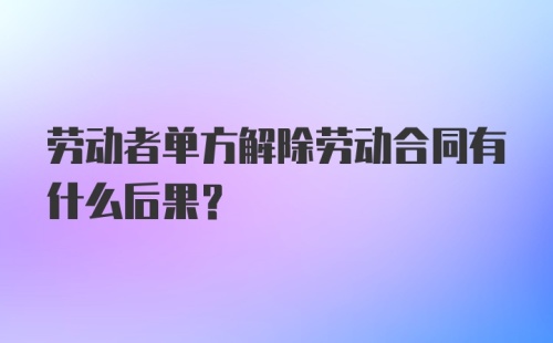 劳动者单方解除劳动合同有什么后果？