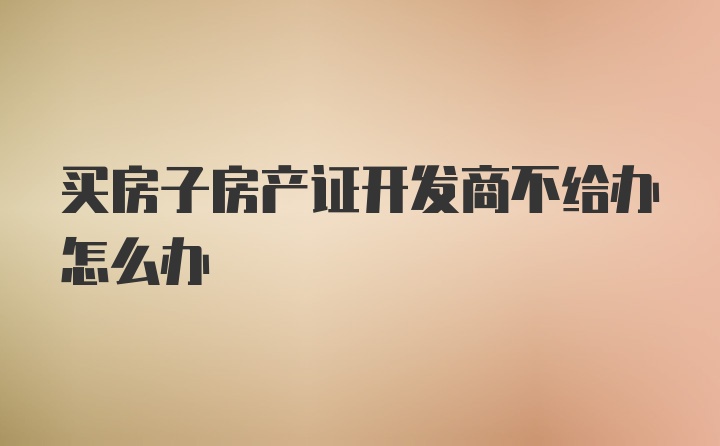 买房子房产证开发商不给办怎么办