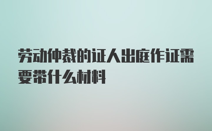 劳动仲裁的证人出庭作证需要带什么材料