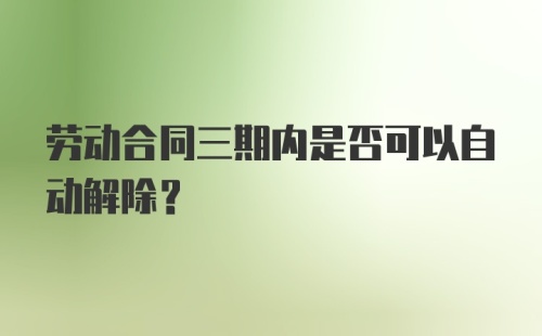 劳动合同三期内是否可以自动解除？