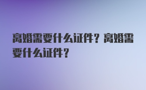 离婚需要什么证件？离婚需要什么证件？