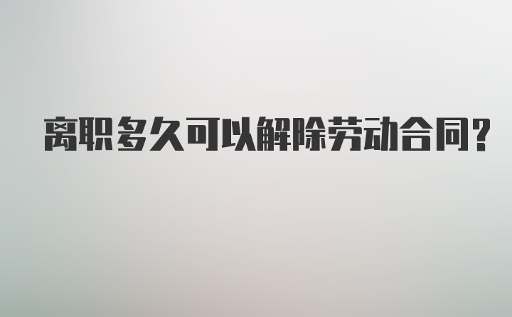 离职多久可以解除劳动合同？