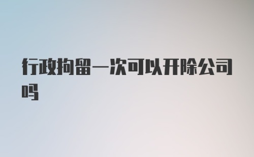 行政拘留一次可以开除公司吗